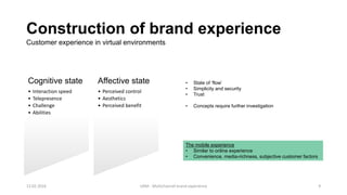 Construction of brand experience
Cognitive state
• Interaction speed
• Telepresence
• Challenge
• Abilities
Affective state
• Perceived control
• Aesthetics
• Perceived benefit
Customer experience in virtual environments
• State of ‘flow’
• Simplicity and security
• Trust
• Concepts require further investigation
The mobile experience
• Similar to online experience
• Convenience, media-richness, subjective customer factors
12.02.2016 UAM - Multichannel brand experience 9
 