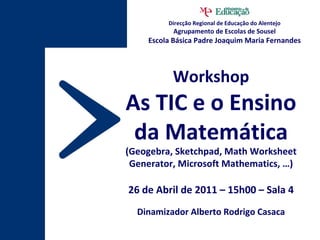 Workshop As TIC e o Ensino da Matemática (Geogebra, Sketchpad, Math Worksheet Generator, Microsoft Mathematics, …) 26 de Abril de 2011 – 15h00 – Sala 4 Dinamizador Alberto Rodrigo Casaca Direcção Regional de Educação do Alentejo Agrupamento de Escolas de Sousel Escola Básica Padre Joaquim Maria Fernandes 