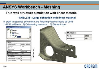 ANSYS Workbench - Meshing
ANSYS Workbench - Meshing
ANSYS Workbench - Meshing
ANSYS Workbench - Meshing
g
g
Thin-wall structure simulation with linear material
Thin wall structure simulation with linear material
• SHELL181 Large deflection with linear material
• SHELL181 Large deflection with linear material
In order to get good shell mesh the following options should be used
In order to get good shell mesh, the following options should be used
1) All Quad Mesh 2) Defeaturing tolerance 3) Element size
1) All Quad Mesh, 2) Defeaturing tolerance , 3) Element size
1
1
2
2
3
3
- 64 -
 