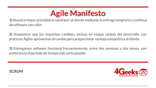 Agile Manifesto
1) Nuestra mayor prioridad es satisfacer al cliente mediante la entrega temprana y continua
de software con valor.
2) Aceptamos que los requisitos cambien, incluso en etapas tardías del desarrollo. Los
procesos Ágiles aprovechan el cambio para proporcionar ventaja competitiva al cliente.
3) Entregamos software funcional frecuentemente, entre dos semanas y dos meses, con
preferencia al periodo de tiempo más corto posible.
SCRUM
 