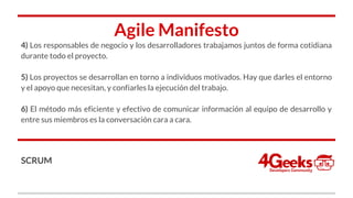 Agile Manifesto
4) Los responsables de negocio y los desarrolladores trabajamos juntos de forma cotidiana
durante todo el proyecto.
5) Los proyectos se desarrollan en torno a individuos motivados. Hay que darles el entorno
y el apoyo que necesitan, y confiarles la ejecución del trabajo.
6) El método más eficiente y efectivo de comunicar información al equipo de desarrollo y
entre sus miembros es la conversación cara a cara.
SCRUM
 