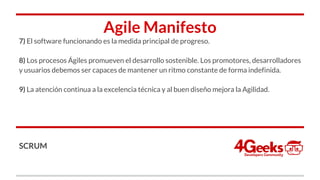 Agile Manifesto
7) El software funcionando es la medida principal de progreso.
8) Los procesos Ágiles promueven el desarrollo sostenible. Los promotores, desarrolladores
y usuarios debemos ser capaces de mantener un ritmo constante de forma indefinida.
9) La atención continua a la excelencia técnica y al buen diseño mejora la Agilidad.
SCRUM
 