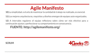 Agile Manifesto
10) La simplicidad, o el arte de maximizar la cantidad de trabajo no realizado, es esencial.
11) Las mejores arquitecturas, requisitos y diseños emergen de equipos auto-organizados.
12) A intervalos regulares el equipo reflexiona sobre cómo ser más efectivo para a
continuación ajustar y perfeccionar su comportamiento en consecuencia.
FUENTE: http://agilemanifesto.org/
SCRUM
 