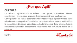 ¿Por que Agil?
CULTURA:
La Cultura Organizacional se refiere a los gustos, costumbres, valores,
experiencias y creencias de un grupo de personas dentro de una Empresa.
Con el pasar de los años la experiencia ha demostrado que la productividad en los
miembros de una organización está directamente relacionada con la motivación y
la sensación de bienestar que estos puedan tener dentro de su entorno laboral,
sensaciones que están directamente relacionadas con la Cultura dentro de la
empresa.
SCRUM
 