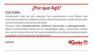 ¿Por que Agil?
CULTURA:
Actualmente cada vez más empresas han evolucionado a una Cultura más
orientada o propensa a adaptarse al dia a dia de las personas, siendo consecuente
con las emociones y sensaciones de estas.
Factores como empoderamiento, confianza, interacción y autoorganización, -
pilares fundamentales dentro de las metodologías ágiles- representan valores
que van en consonancia con las nuevas tendencias de culturas organizacionales.
La agilidad, como la cultura es “peoplecentric”
SCRUM
 