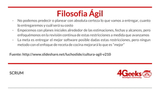 Filosofia Ágil
- No podemos predecir o planear con absoluta certeza lo que vamos a entregar, cuanto
lo entregaremos y cuál será su costo
- Empecemos con planes iniciales alrededor de las estimaciones, fechas y alcances, pero
enfoquémonos en la revisión continua de estas restricciones a medida que avanzamos
- La meta es entregar el mejor software posible dadas estas restricciones, pero ningun
metodo con el enfoque de receta de cocina mejorará lo que es “mejor”
Fuente: http://www.slideshare.net/luchoslide/cultura-agil-v210
SCRUM
 