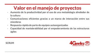 Valor en el manejo de proyectos
- Aumento de la productividad por el uso de una metodología alrededor de
la cultura
- Comunicaciones eficientes gracias a un marco de interacción entre sus
miembros
- Respuesta rápida de parte de equipos autoorganizados
- Capacidad de maniobrabilidad por el empoderamiento de las estructuras
ágiles
SCRUM
 