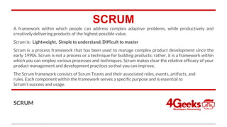 SCRUM
A framework within which people can address complex adaptive problems, while productively and
creatively delivering products of the highest possible value.
Scrum is: Lightweight, Simple to understand, Difficult to master
Scrum is a process framework that has been used to manage complex product development since the
early 1990s. Scrum is not a process or a technique for building products; rather, it is a framework within
which you can employ various processes and techniques. Scrum makes clear the relative efficacy of your
product management and development practices so that you can improve.
The Scrum framework consists of Scrum Teams and their associated roles, events, artifacts, and
rules. Each component within the framework serves a specific purpose and is essential to
Scrum’s success and usage.
SCRUM
 