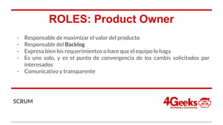 ROLES: Product Owner
- Responsable de maximizar el valor del producto
- Responsable del Backlog
- Expresa bien los requerimientos o hace que el equipo lo haga
- Es uno solo, y es el punto de convergencia de los cambis solicitados por
interesados
- Comunicativo y transparente
SCRUM
 