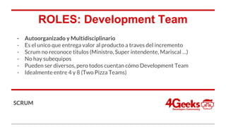 ROLES: Development Team
- Autoorganizado y Multidisciplinario
- Es el unico que entrega valor al producto a traves del incremento
- Scrum no reconoce titulos (Ministro, Super intendente, Mariscal …)
- No hay subequipos
- Pueden ser diversos, pero todos cuentan cómo Development Team
- Idealmente entre 4 y 8 (Two Pizza Teams)
SCRUM
 