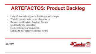 ARTEFACTOS: Product Backlog
- Única fuente de requerimientos para el equipo
- Todo lo que debería tener el producto
- Responsabilidad del Product Owner
- Ordenado por prioridad
- No necesita estar completo
- Estimado por el Development Team
SCRUM
 