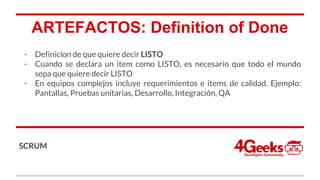 ARTEFACTOS: Definition of Done
- Definicion de que quiere decir LISTO
- Cuando se declara un item como LISTO, es necesario que todo el mundo
sepa que quiere decir LISTO
- En equipos complejos incluye requerimientos e items de calidad. Ejemplo:
Pantallas, Pruebas unitarias, Desarrollo, Integración, QA
SCRUM
 