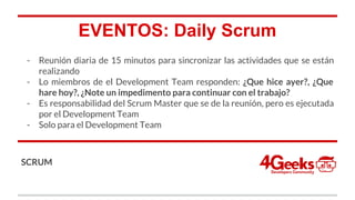 EVENTOS: Daily Scrum
- Reunión diaria de 15 minutos para sincronizar las actividades que se están
realizando
- Lo miembros de el Development Team responden: ¿Que hice ayer?, ¿Que
hare hoy?, ¿Note un impedimento para continuar con el trabajo?
- Es responsabilidad del Scrum Master que se de la reunión, pero es ejecutada
por el Development Team
- Solo para el Development Team
SCRUM
 