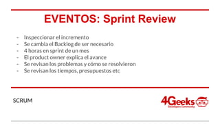 EVENTOS: Sprint Review
- Inspeccionar el incremento
- Se cambia el Backlog de ser necesario
- 4 horas en sprint de un mes
- El product owner explica el avance
- Se revisan los problemas y cómo se resolvieron
- Se revisan los tiempos, presupuestos etc
SCRUM
 