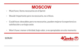MOSCOW
- Must have: Items necesarios en el Sprint
- Should: Importante pero no necesario, no criticos.
- Could have: deseables pero no necesarios, pueden mejorar la experiencia o
satisfacción a un bajo costo
- Won't have: menor criticidad, bajo valor, o no apropiados en este momento
-
SCRUM
 
