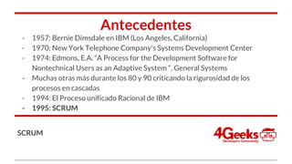 Antecedentes
- 1957: Bernie Dimsdale en IBM (Los Angeles, California)
- 1970: New York Telephone Company's Systems Development Center
- 1974: Edmons, E.A. “A Process for the Development Software for
Nontechnical Users as an Adaptive System “, General Systems
- Muchas otras más durante los 80 y 90 criticando la rigurosidad de los
procesos en cascadas
- 1994: El Proceso unificado Racional de IBM
- 1995: SCRUM
SCRUM
 