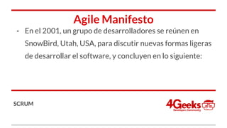 Agile Manifesto
- En el 2001, un grupo de desarrolladores se reúnen en
SnowBird, Utah, USA, para discutir nuevas formas ligeras
de desarrollar el software, y concluyen en lo siguiente:
SCRUM
 