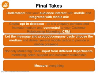 Final Takes
       Understand how your audience interact with mobile and
                    integrated with media mix

           Create opt-in database, as it is uniquely personal and
             intimate medium and connected to your Customer
                       Relationship Marketing (CRM)
     Let the message and product/company cycle choose the
       medium and deliver several mobile tactics to provide a
                      mobile presence

     Not only Marketing; Seek input from different departments:
          marketing, sales, support and customer relationship


                                        Measure everything
                                                                    102
"NOTICE: Proprietary and Confidential
 