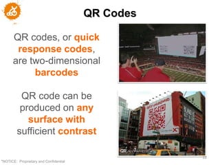 QR Codes

      QR codes, or quick
       response codes,
      are two-dimensional
           barcodes

          QR code can be
          produced on any
            surface with
         sufficient contrast

                                                   22
"NOTICE: Proprietary and Confidential
 