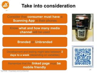 Take into consideration

        Consider that consumer must have a
           Scanning App in their phones

            Know what and how many media
                 channel will be used


                      Branded or Unbranded

        Development and testing might take between 2
          days to a week (depending on variables)


         Remember that the linked page must be
                             mobile friendly
                                                       26
"NOTICE: Proprietary and Confidential
 