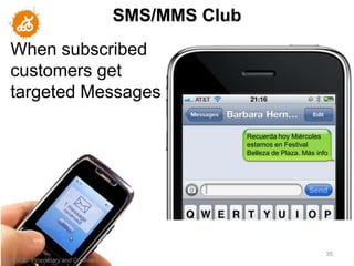 SMS/MMS Club
   When subscribed
   customers get
   targeted Messages

                                                       Recuerda hoy Miércoles
                                                       estamos en Festival
                                                       Belleza de Plaza. Más info




                                                                                35
"NOTICE: Proprietary and Confidential
 
