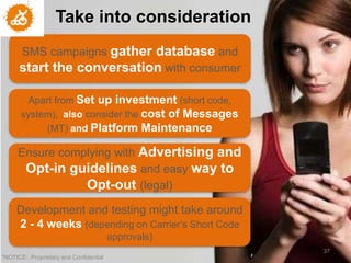Take into consideration
                     Who are my Consumers
      SMS campaigns gatherLate Adopters?
        Are they Tech-savvy or database and
      start the conversation with consumer

      Would from Set up investment an App or fit
       Apart they download and use (short code,
                  better in mobile web?
      system), also consider the cost of Messages
           (MT) and Platform Maintenance

     Are they still use Blackberry or have
     Ensure complying with Advertising and
      Opt-in guidelines andor iOS? to
           move to Android easy way
                Opt-out (legal)
     Shall we use QR Code or Augmented
     Development and testing might take around
            Reality? Will they know?
      2 - 4 weeks (depending on Carrier’s Short Code
                                        approvals)
                                                       37
"NOTICE: Proprietary and Confidential
 