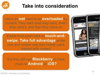 Take into consideration

     Users do not want to be overloaded by
     content. They want what they want, when
        they want it, and then they move on

       Evolve from point+click to touch-and-
       swipe. Take full advantage of the
       new and simpler way that mobile users
                 interact with content


        Are they still use Blackberry or have
              move to Android or iOS?

                                                     42
"NOTICE: Proprietary and Confidential
 