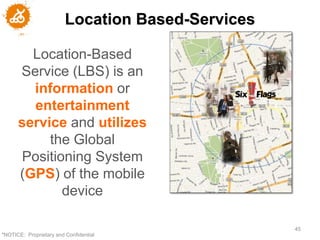 Location Based-Services

        Location-Based
      Service (LBS) is an
        information or
        entertainment
      service and utilizes
           the Global
      Positioning System
      (GPS) of the mobile
             device

                                                   45
"NOTICE: Proprietary and Confidential
 