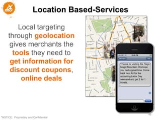 Location Based-Services

         Local targeting
     through geolocation
      gives merchants the
       tools they need to
      get information for                     Thanks for visiting Six Flags
                                              Magic Mountain. We hope
      discount coupons,                       you had a great time. Come
                                              back next for for the
                                              upcoming Labor Day
          online deals                        weekend and get 2 for 1
                                              tickets.




                                                                         46
"NOTICE: Proprietary and Confidential
 