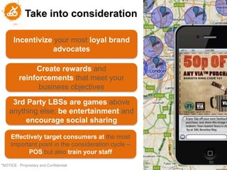 Take into consideration

      Incentivize your most loyal brand
                 advocates

              Create rewards and
         reinforcements that meet your
               business objectives

     3rd Party LBSs are games above
    anything else; be entertainment and
         encourage social sharing

     Effectively target consumers at the most
     important point in the consideration cycle –
           POS but also train your staff
                                                    50
"NOTICE: Proprietary and Confidential
 