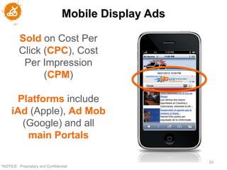 Mobile Display Ads

         Sold on Cost Per
         Click (CPC), Cost
          Per Impression
               (CPM)

      Platforms include
     iAd (Apple), Ad Mob
       (Google) and all
        main Portals

                                                       53
"NOTICE: Proprietary and Confidential
 