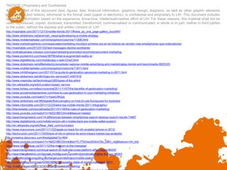 "NOTICE: Proprietary and Confidential
   All the content of this document (text, figures, lists, financial information, graphics, design, diagrams, as well as other graphic elements
   and/or audio and videos), whichever is the format used (paper or electronic), is confidential and proprietary to LIH. This document includes
   ideas and information based on the experience, know-how, intellectual/creative effort of LIH. For these reasons, this material shall not be
   used, reproduced, copied, disclosed, transmitted, transformed, commercialised or communicated, in whole or in part, neither to third parties
   to the public, without the express and written consent of LIH”
  http://mashable.com/2011/12/13/mobile-trends-2011/#view_as_one_page-gallery_box3467
  http://www.slideshare.net/jeremiah_owyang/developing-a-mobile-strategy
  http://www.mobilemarketer.com/cms/opinion/columns/11308.html
  http://www.marketingdirecto.com/especiales/marketing-movil/por-primera-vez-en-la-historia-se-venden-mas-smartphones-que-ordenadores/
  http://mashable.com/2012/01/02/text-messages-decline-worldwide/
  http://onlinebusiness.volusion.com/cats/marketing-promotion-ecommerce/content-marketing
  http://www.pocket-lint.com/news/38795/what-is-augmented-reality-ar
  http://www.digitalfamily.com/mobile/app-v-web-Chart.html
  http://www.slideshare.net/eMarketerInc/emarketer-webinar-mobile-advertising-and-marketingkey-trends-and-benchmarks-9925333
  http://www.mobilemarketer.com/cms/opinion/columns/11811.html
  http://www.rohitbhargava.com/2011/01/a-guide-to-geolocation-geosocial-marketing-in-2011.html
  http://www.slideshare.net/dlin5/geo-loc-services01-4491918
  http://www.roseindia.net/technology/LBS/types-of-lbs.shtml
  http://en.wikipedia.org/wiki/Location-based_service
  http://www.forbes.com/sites/ciocentral/2011/11/07/the-benefits-of-geolocation-marketing/
  http://www.socialmediaexaminer.com/how-to-use-geolocation-in-your-marketing-initiatives/
  http://www.youtube.com/watch?v=hpwiU5Kigic
  http://www.slideshare.net/360digitalinfluence/ogilvy-on-how-to-use-foursquare-for-business
  http://www.intomobile.com/2011/12/23/were-top-mobile-trends-2011-infographic/
  http://thenextweb.com/socialmedia/2011/01/18/the-rules-of-geolocation-marketing/
  http://www.youtube.com/watch?v=N2Q1BEC0mnk&feature=related
  http://searchengineland.com/14-differences-between-smartphone-search-desktop-search-results-74687
  http://www.digitaltrends.com/mobile/verizon-att-t-mobile-back-isis-mobile-wallet-system/
  http://en.wikipedia.org/wiki/Near_field_communication
  http://www.macrumors.com/2011/11/22/apple-on-track-for-nfc-enabled-iphone-in-2012/
  http://techcrunch.com/2011/10/05/lack-of-nfc-in-iphone-4s-wont-impact-market-say-analysts/
  http://creative.discovery.com/thedigitalist/?p=854
  http://www.youtube.com/watch?v=N2Q1BEC0mnk&list=FLYTbOwyStXkmOte_UBO_vtg&feature=mh_lolz
  http://www.taketheleap.ca/2011/12/the-medium-is-the-message/
  http://searchengineland.com/local-search-a-multi-site-cross-platform-affair-report-86530
  http://searchengineland.com/google-mobile-query-growth-dramatically-higher-than-pc-38203
  http://searchmobilecomputing.techtarget.com/definition/mobile-search
  http://mobruleblog.com/post/4206538682/infographic-state-of-mobile-marketing-2011                                                      8
"NOTICE: Proprietary and Confidential
  http://mashable.com/2011/11/10/smartphone-multi-tasking/
 