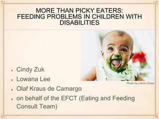MORE THAN PICKY EATERS:
FEEDING PROBLEMS IN CHILDREN WITH
DISABILITIES
Cindy Zuk
Lowana Lee
Olaf Kraus de Camargo
on behalf of the EFCT (Eating and Feeding
Consult Team)
Photo by Lance Gross
 