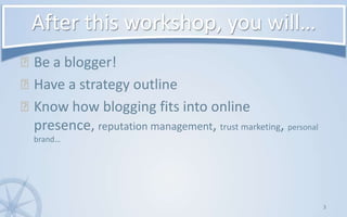After this workshop, you will…Be a blogger!Have a strategy outlineKnow how blogging fits into online presence, reputation management, trust marketing, personal brand…3