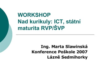 WORKSHOP Nad kurikuly: ICT, státní maturita RVP/ŠVP  Ing. Marta Slawinská Konference Poškole 2007 Lázně Sedmihorky 