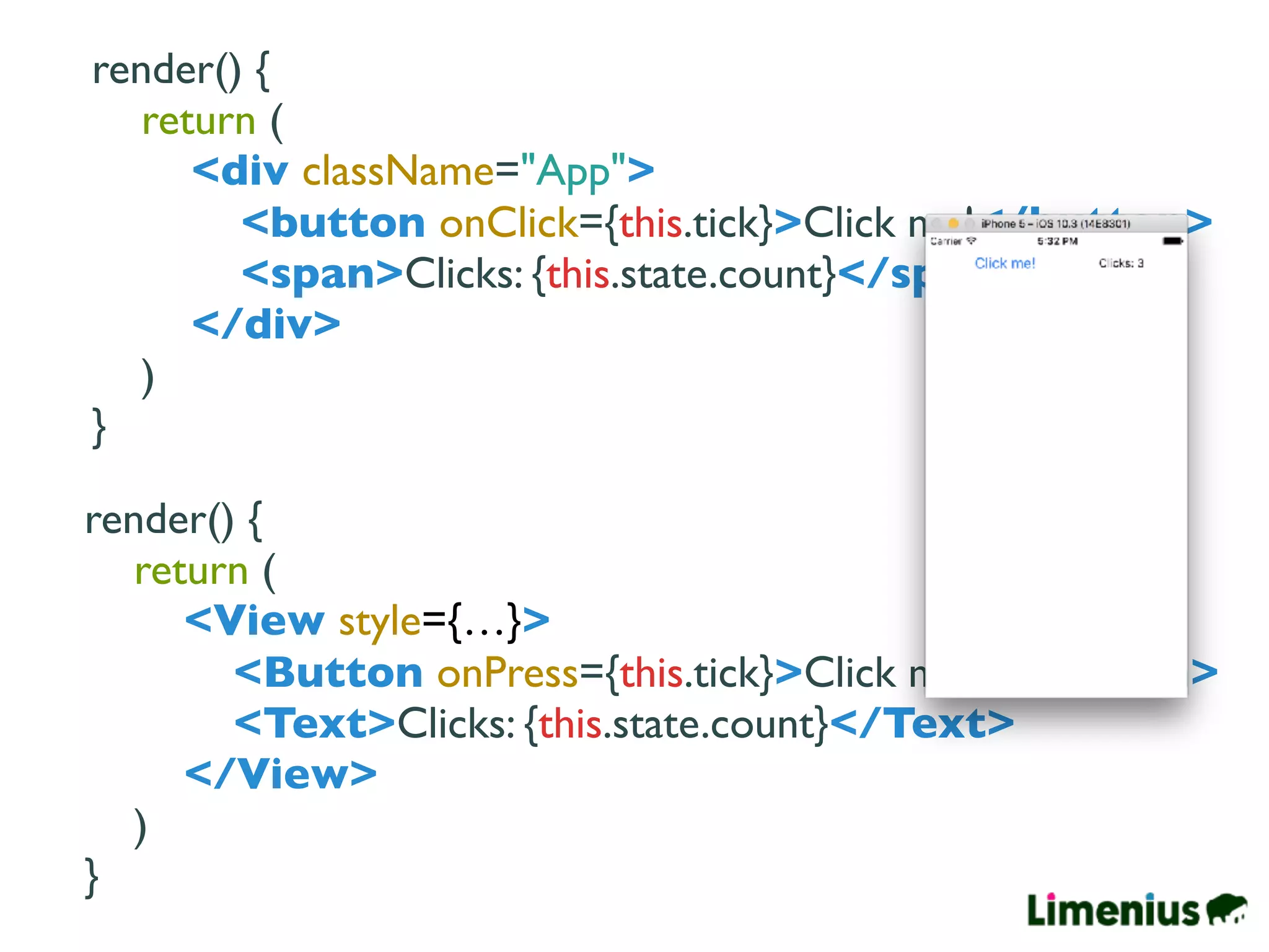 render() {
return (
<div className="App">
<button onClick={this.tick}>Click me!</button>
<span>Clicks: {this.state.count}</span>
</div>
)
}
render() {
return (
<View style={…}>
<Button onPress={this.tick}>Click me!</Button>
<Text>Clicks: {this.state.count}</Text>
</View>
)
}
 