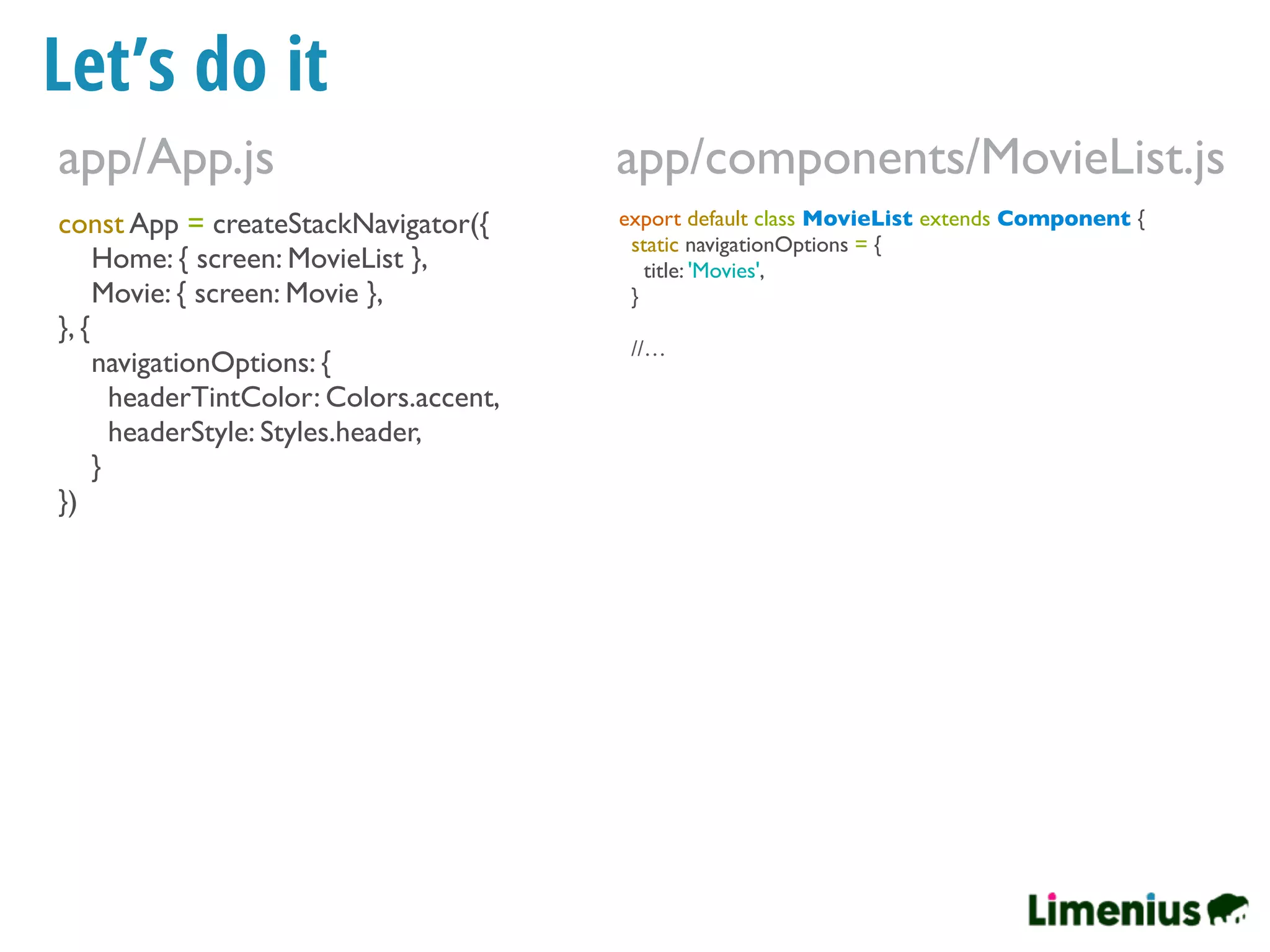 Let’s do it
const App = createStackNavigator({
Home: { screen: MovieList },
Movie: { screen: Movie },
}, {
navigationOptions: {
headerTintColor: Colors.accent,
headerStyle: Styles.header,
}
})
app/App.js
export default class MovieList extends Component {
static navigationOptions = {
title: 'Movies',
}
//…
app/components/MovieList.js
 