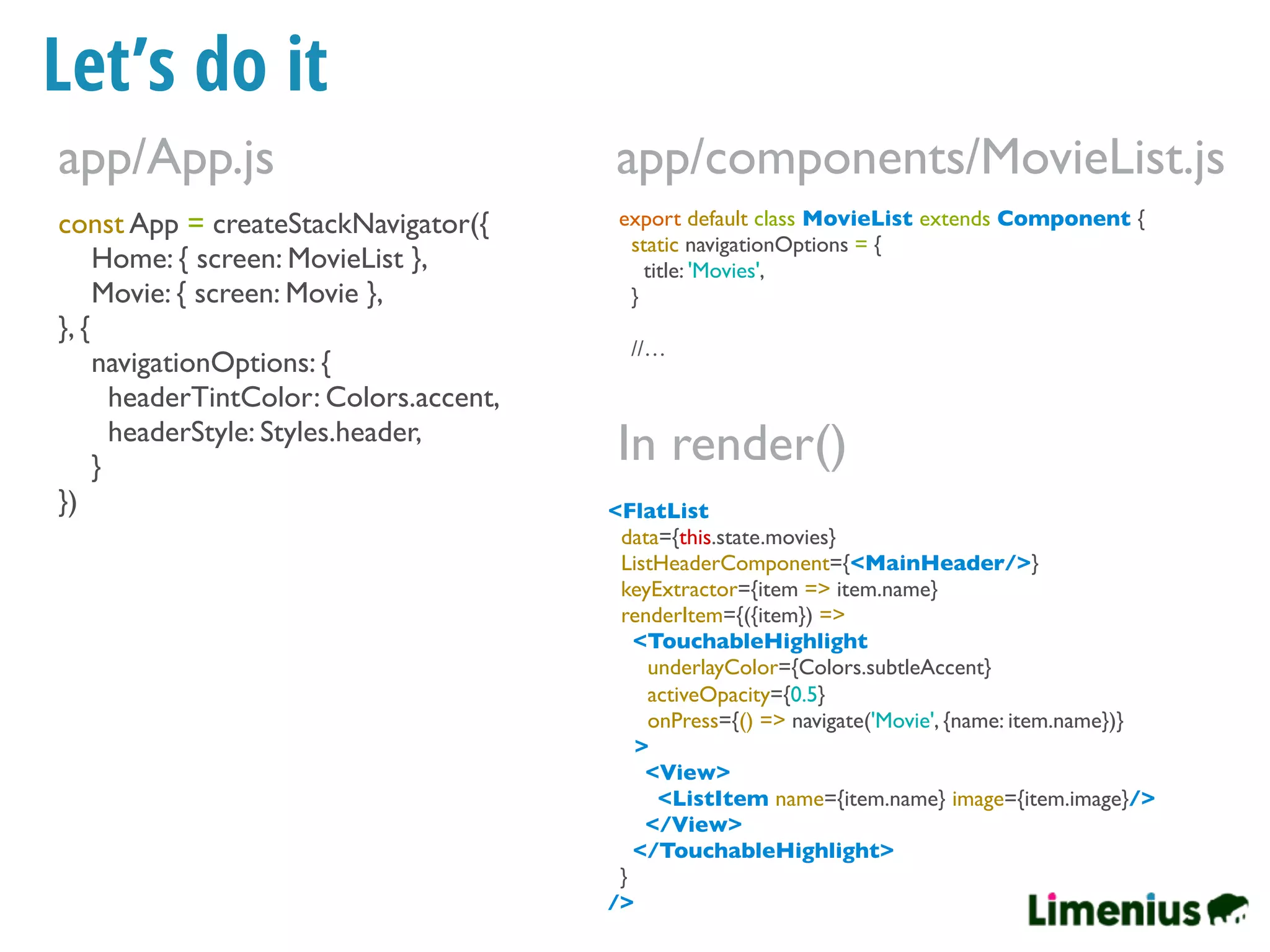 Let’s do it
const App = createStackNavigator({
Home: { screen: MovieList },
Movie: { screen: Movie },
}, {
navigationOptions: {
headerTintColor: Colors.accent,
headerStyle: Styles.header,
}
})
app/App.js
export default class MovieList extends Component {
static navigationOptions = {
title: 'Movies',
}
//…
app/components/MovieList.js
<FlatList
data={this.state.movies}
ListHeaderComponent={<MainHeader/>}
keyExtractor={item => item.name}
renderItem={({item}) =>
<TouchableHighlight
underlayColor={Colors.subtleAccent}
activeOpacity={0.5}
onPress={() => navigate('Movie', {name: item.name})}
>
<View>
<ListItem name={item.name} image={item.image}/>
</View>
</TouchableHighlight>
}
/>
In render()
 