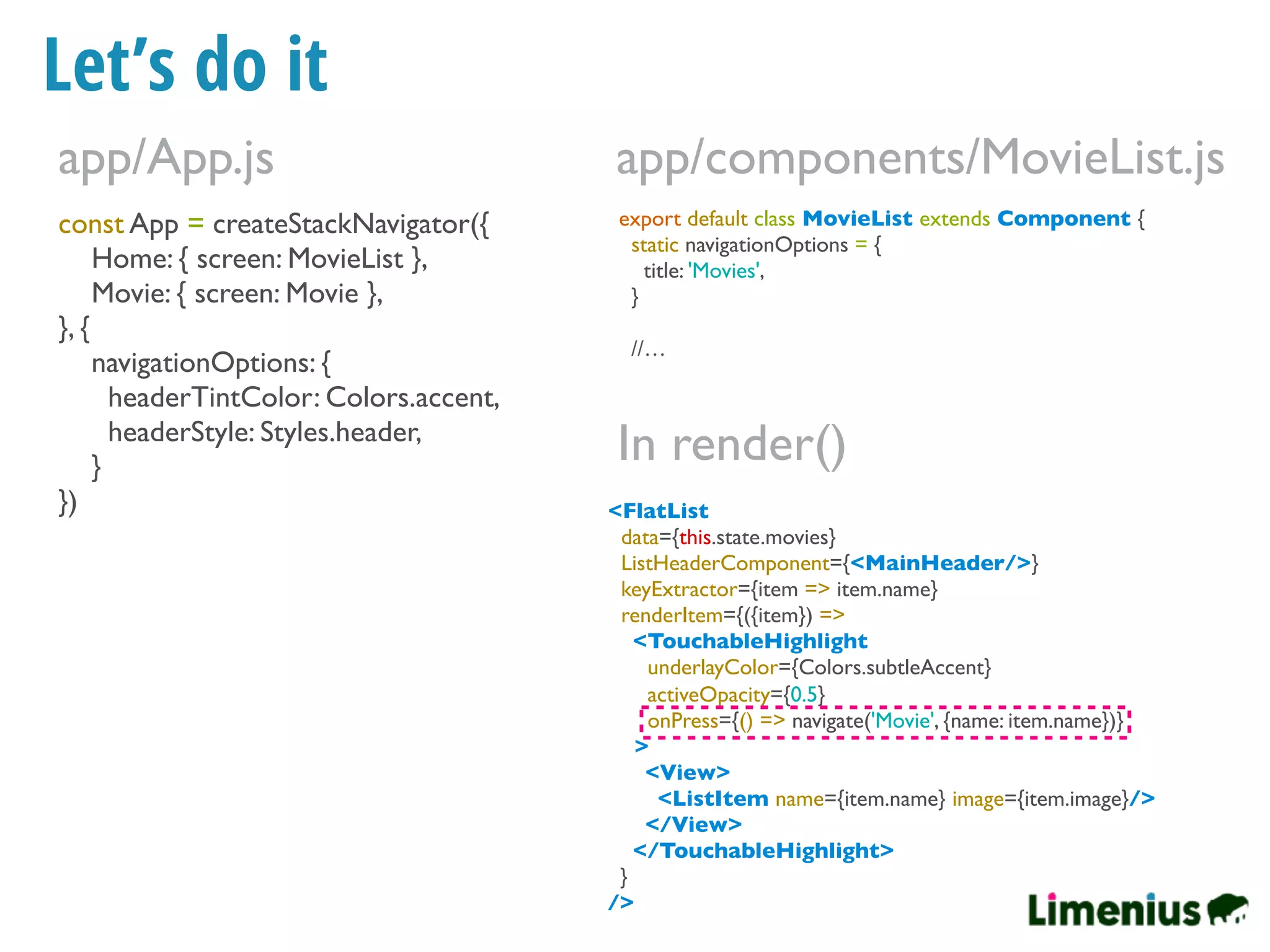 Let’s do it
const App = createStackNavigator({
Home: { screen: MovieList },
Movie: { screen: Movie },
}, {
navigationOptions: {
headerTintColor: Colors.accent,
headerStyle: Styles.header,
}
})
app/App.js
export default class MovieList extends Component {
static navigationOptions = {
title: 'Movies',
}
//…
app/components/MovieList.js
<FlatList
data={this.state.movies}
ListHeaderComponent={<MainHeader/>}
keyExtractor={item => item.name}
renderItem={({item}) =>
<TouchableHighlight
underlayColor={Colors.subtleAccent}
activeOpacity={0.5}
onPress={() => navigate('Movie', {name: item.name})}
>
<View>
<ListItem name={item.name} image={item.image}/>
</View>
</TouchableHighlight>
}
/>
In render()
 