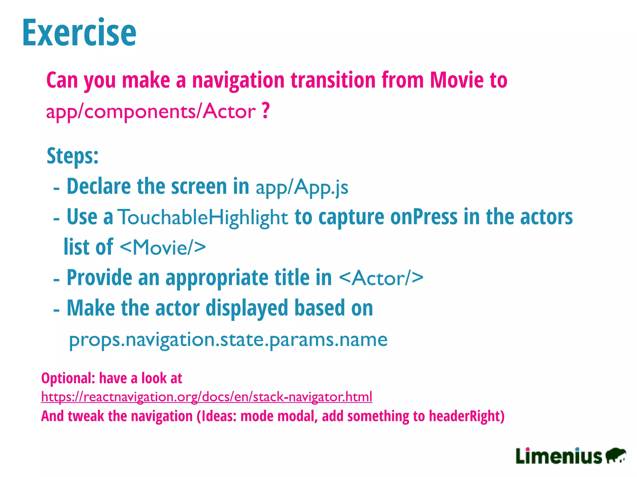 Exercise
Can you make a navigation transition from Movie to
app/components/Actor ?
Steps:
- Declare the screen in app/App.js
- Use a TouchableHighlight to capture onPress in the actors
list of <Movie/>
- Provide an appropriate title in <Actor/>
- Make the actor displayed based on
props.navigation.state.params.name
Optional: have a look at
https://reactnavigation.org/docs/en/stack-navigator.html
And tweak the navigation (Ideas: mode modal, add something to headerRight)
 