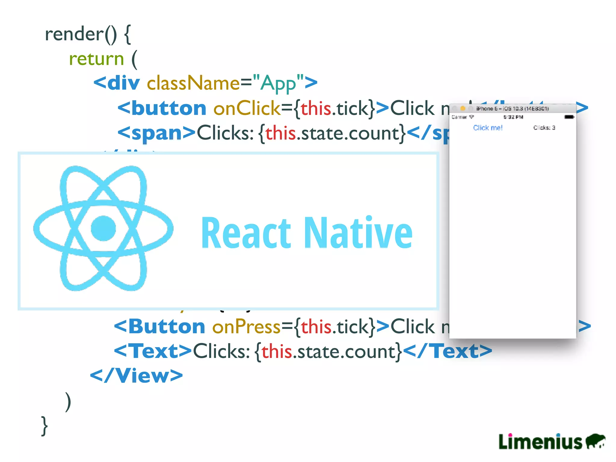 render() {
return (
<div className="App">
<button onClick={this.tick}>Click me!</button>
<span>Clicks: {this.state.count}</span>
</div>
)
}
render() {
return (
<View style={…}>
<Button onPress={this.tick}>Click me!</Button>
<Text>Clicks: {this.state.count}</Text>
</View>
)
}
React Native
 