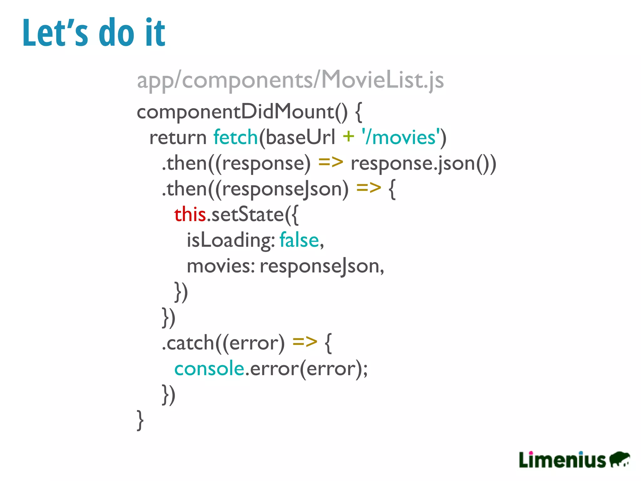Let’s do it
componentDidMount() {
return fetch(baseUrl + '/movies')
.then((response) => response.json())
.then((responseJson) => {
this.setState({
isLoading: false,
movies: responseJson,
})
})
.catch((error) => {
console.error(error);
})
}
app/components/MovieList.js
 