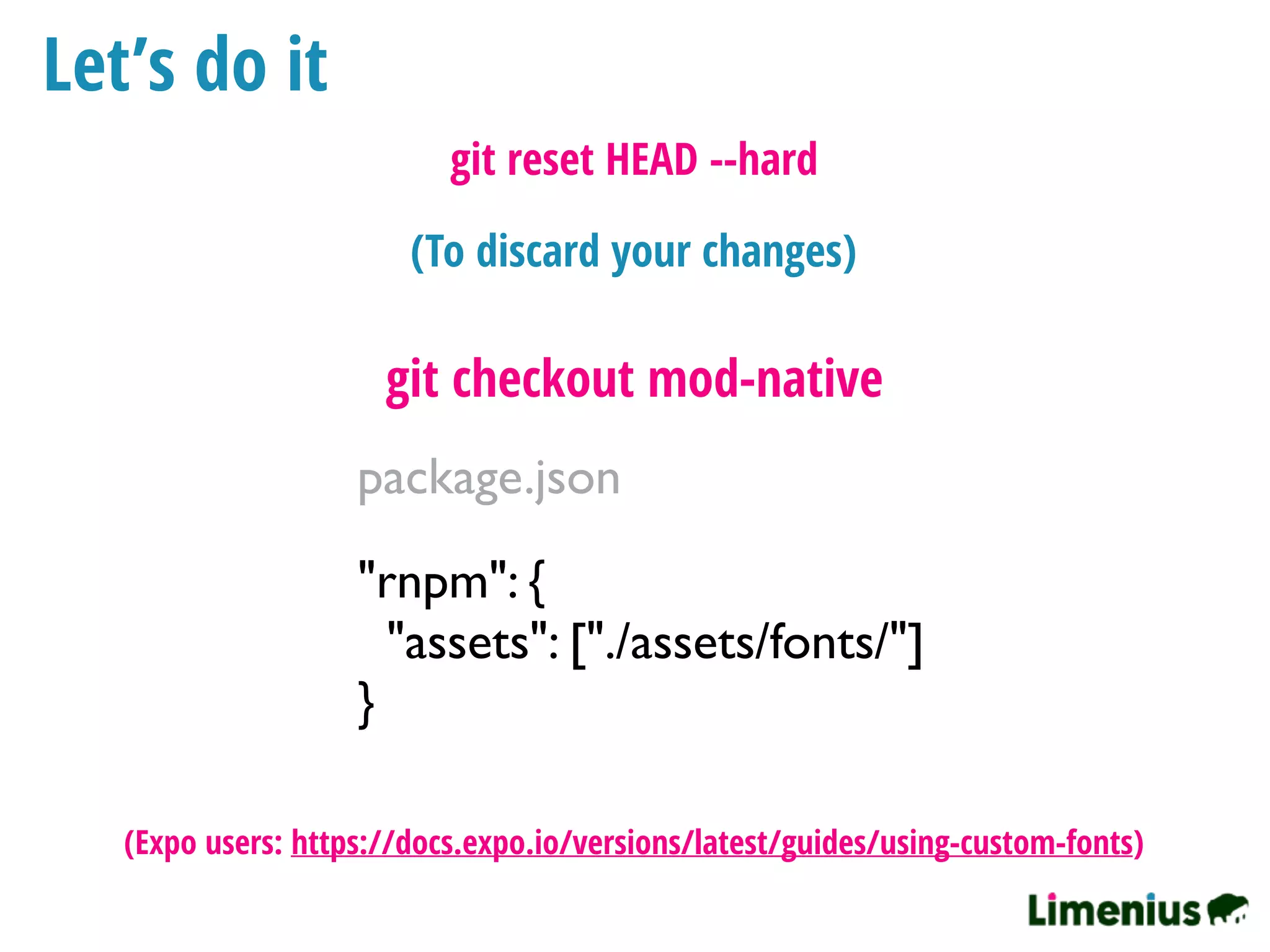 Let’s do it
"rnpm": {
"assets": ["./assets/fonts/"]
}
package.json
git checkout mod-native
(To discard your changes)
git reset HEAD --hard
(Expo users: https://docs.expo.io/versions/latest/guides/using-custom-fonts)
 