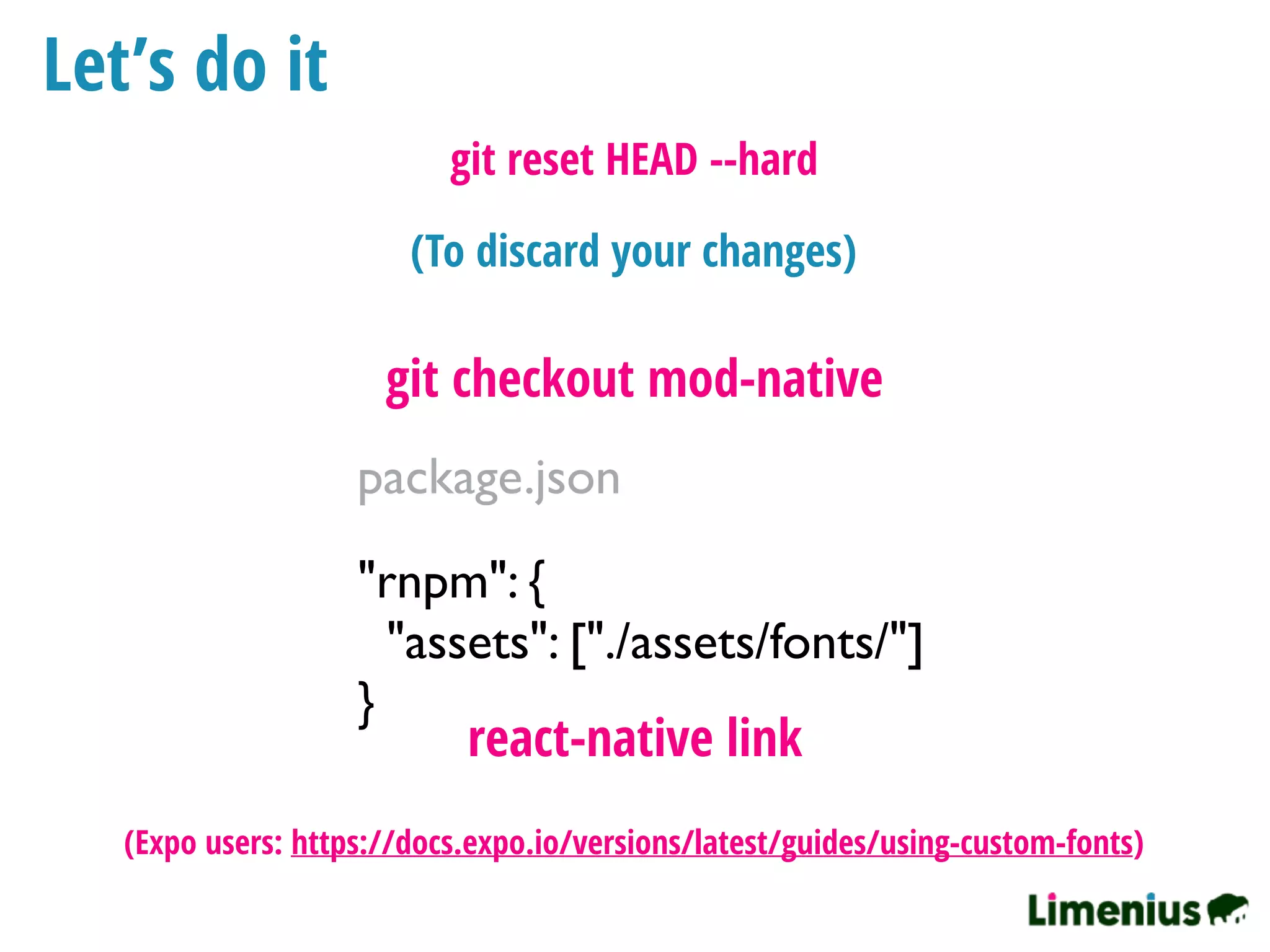 Let’s do it
"rnpm": {
"assets": ["./assets/fonts/"]
}
package.json
react-native link
git checkout mod-native
(To discard your changes)
git reset HEAD --hard
(Expo users: https://docs.expo.io/versions/latest/guides/using-custom-fonts)
 