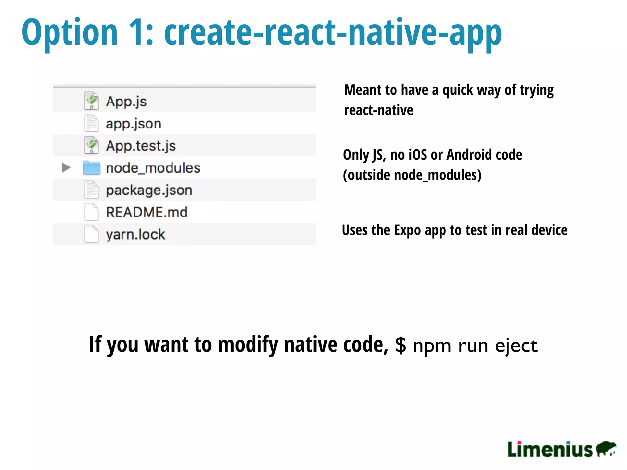Option 1: create-react-native-app
Only JS, no iOS or Android code
(outside node_modules)
If you want to modify native code, $ npm run eject
Uses the Expo app to test in real device
Meant to have a quick way of trying
react-native
 