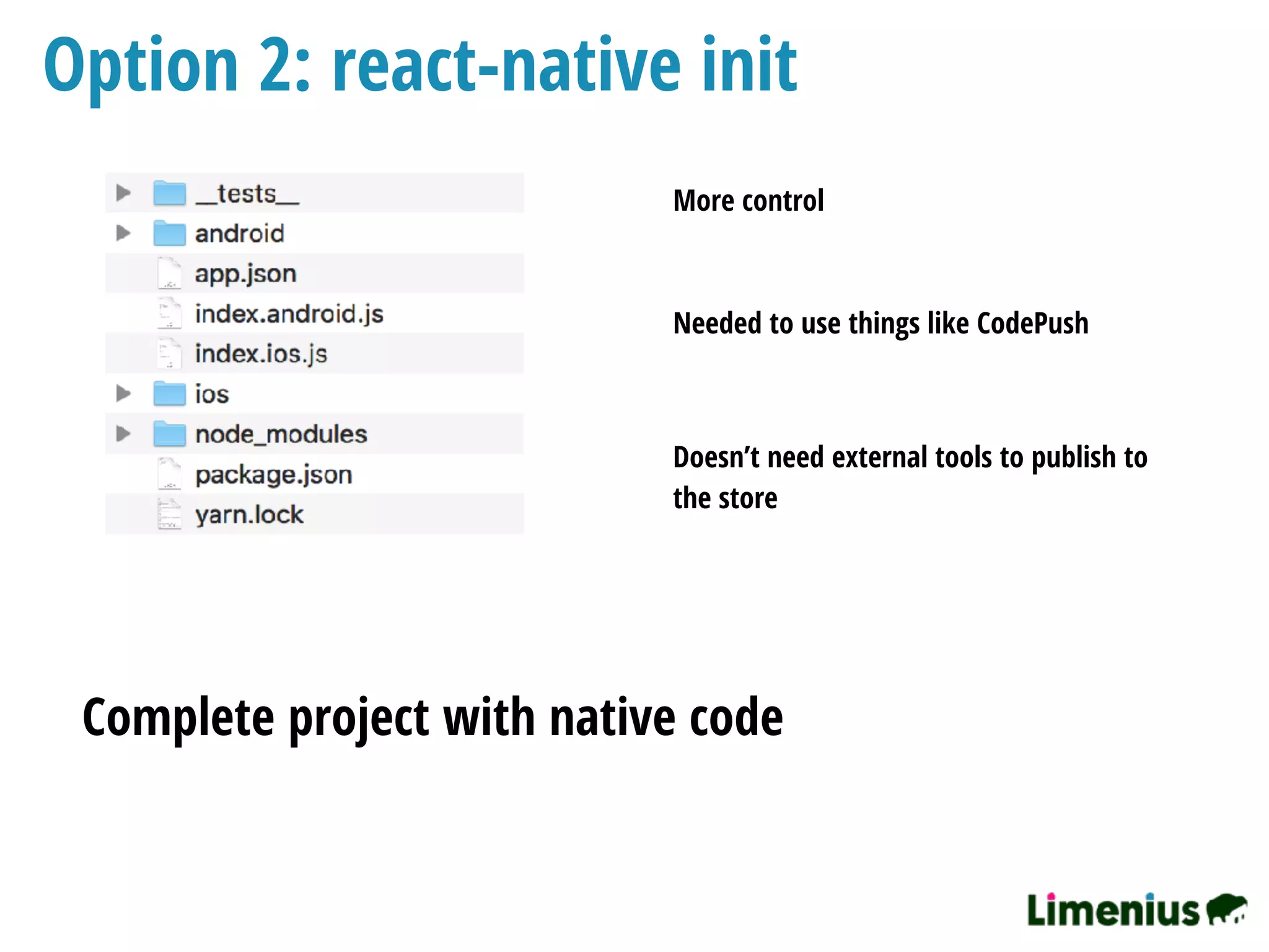 Option 2: react-native init
Complete project with native code
More control
Needed to use things like CodePush
Doesn’t need external tools to publish to
the store
 