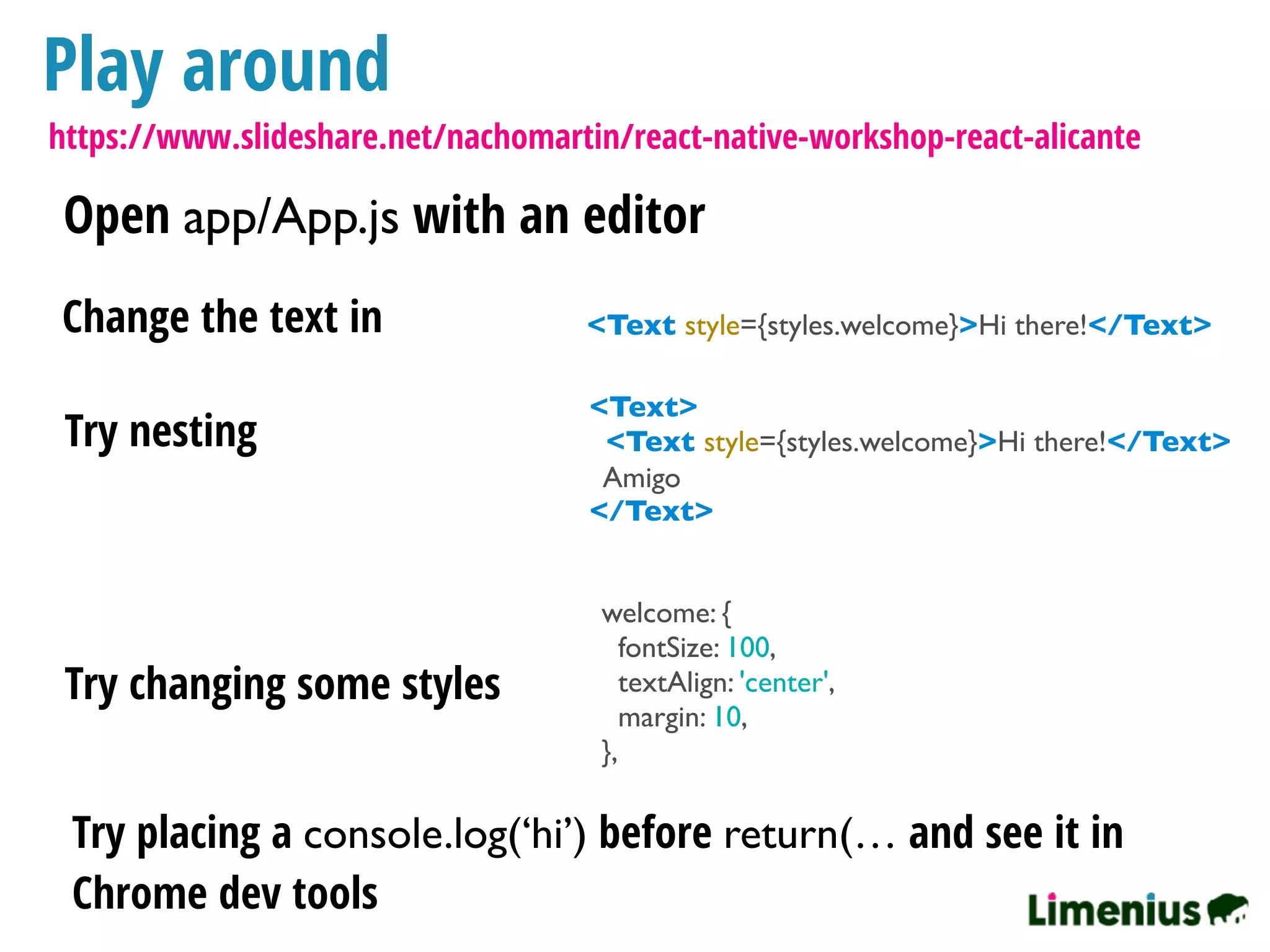 Play around
Open app/App.js with an editor
<Text style={styles.welcome}>Hi there!</Text>Change the text in
Try nesting
<Text>
<Text style={styles.welcome}>Hi there!</Text>
Amigo
</Text>
Try changing some styles
welcome: {
fontSize: 100,
textAlign: 'center',
margin: 10,
},
Try placing a console.log(‘hi’) before return(… and see it in
Chrome dev tools
https://www.slideshare.net/nachomartin/react-native-workshop-react-alicante
 