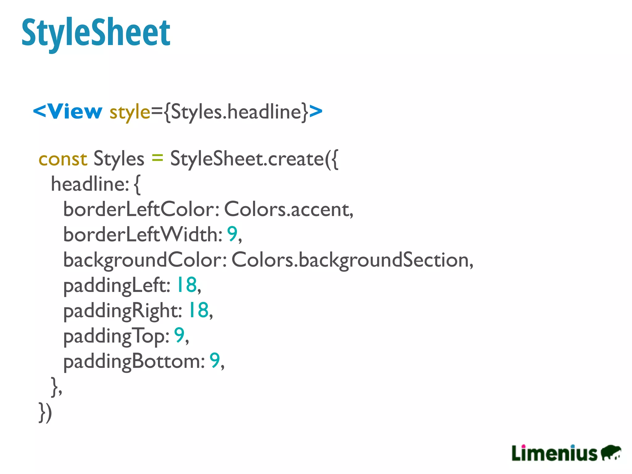 StyleSheet
<View style={Styles.headline}>
const Styles = StyleSheet.create({
headline: {
borderLeftColor: Colors.accent,
borderLeftWidth: 9,
backgroundColor: Colors.backgroundSection,
paddingLeft: 18,
paddingRight: 18,
paddingTop: 9,
paddingBottom: 9,
},
})
 