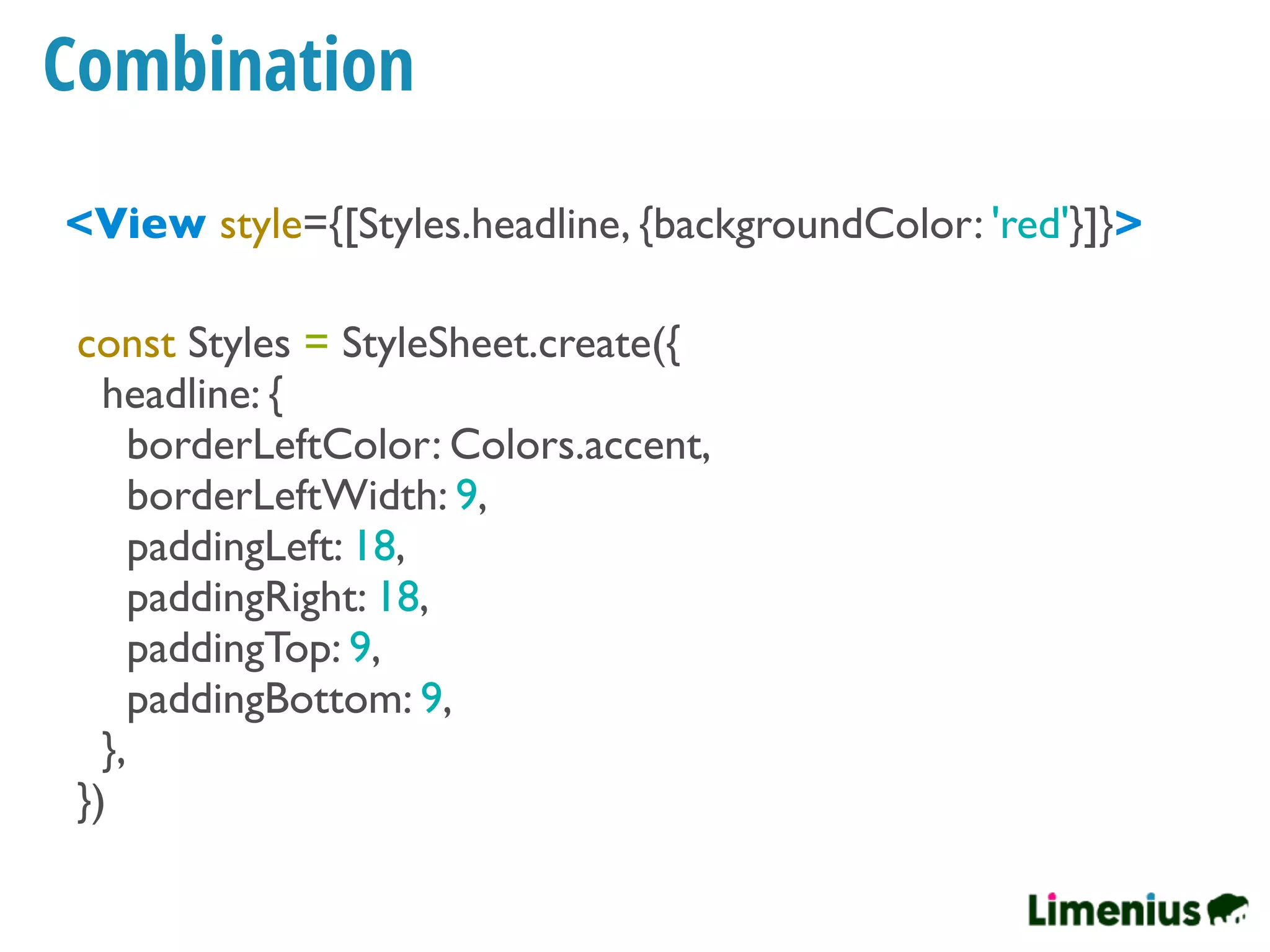 Combination
<View style={[Styles.headline, {backgroundColor: 'red'}]}>
const Styles = StyleSheet.create({
headline: {
borderLeftColor: Colors.accent,
borderLeftWidth: 9,
paddingLeft: 18,
paddingRight: 18,
paddingTop: 9,
paddingBottom: 9,
},
})
 