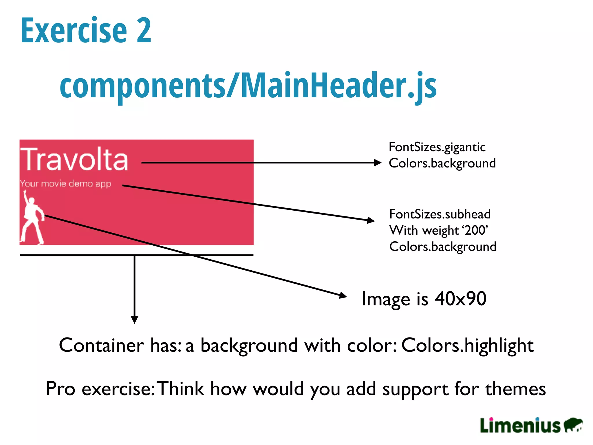 Exercise 2
FontSizes.gigantic
Colors.background
Container has: a background with color: Colors.highlight
components/MainHeader.js
Image is 40x90
FontSizes.subhead
With weight ‘200’
Colors.background
Pro exercise:Think how would you add support for themes
 